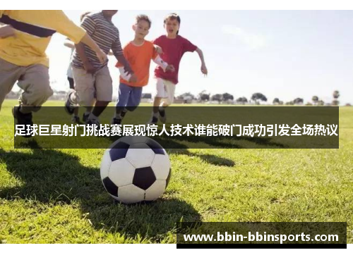 足球巨星射门挑战赛展现惊人技术谁能破门成功引发全场热议