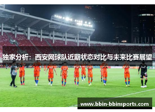 独家分析：西安网球队近期状态对比与未来比赛展望
