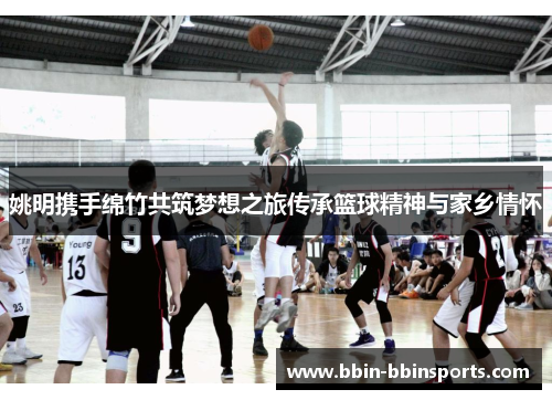 姚明携手绵竹共筑梦想之旅传承篮球精神与家乡情怀