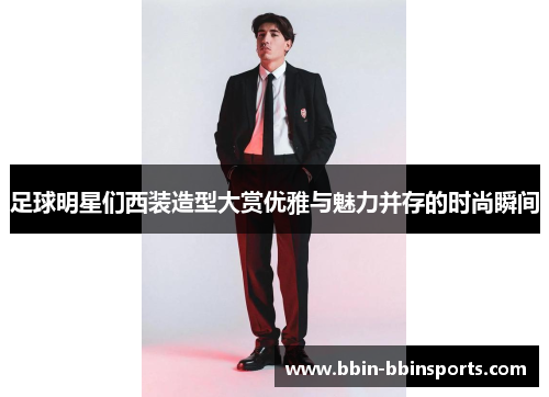 足球明星们西装造型大赏优雅与魅力并存的时尚瞬间