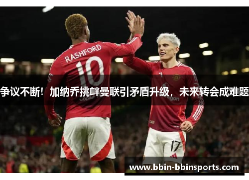 争议不断！加纳乔挑衅曼联引矛盾升级，未来转会成难题